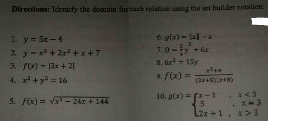 Directions: Identify the domain for each relation using the set builder notation.
1. y 5x-4
6. g(x) = [x] - x
3.
2. y x3 + 2x² +x+7
7.0=y + 6x
8. 6x2 = 15y
%3D
3. f(x) = 13x+21
x2+4
4. x2 + y2 = 16
9. f(x) =
(3x+5)(x+8)
10. g(x) = (x-1
5. f(x) = Vx2 - 24x + 144
L2x +1, x>3
[2.
