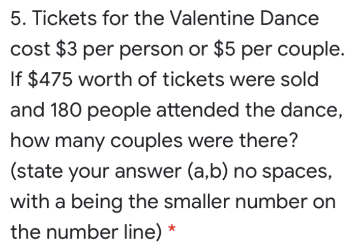 5. Tickets for the Valentine Dance
cost $3 per person or $5 per couple.
If $475 worth of tickets were sold
and 180 people attended the dance,
how many couples were there?
(state your answer (a,b) no spaces,
with a being the smaller number on
the number line) *
