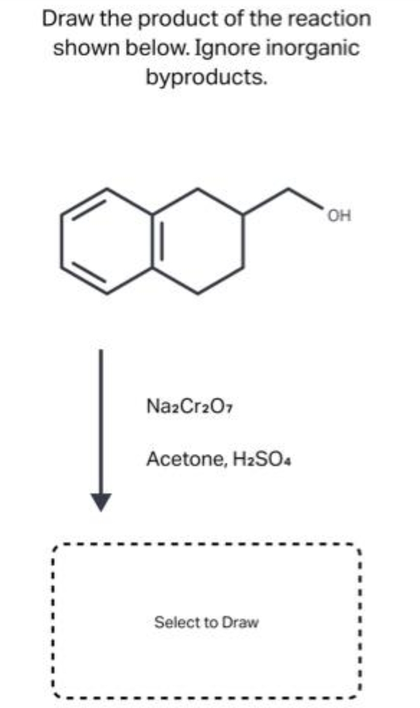 Draw the product of the reaction
shown below. Ignore inorganic
byproducts.
Na2Cr2O7
Acetone, H₂SO4
Select to Draw
OH