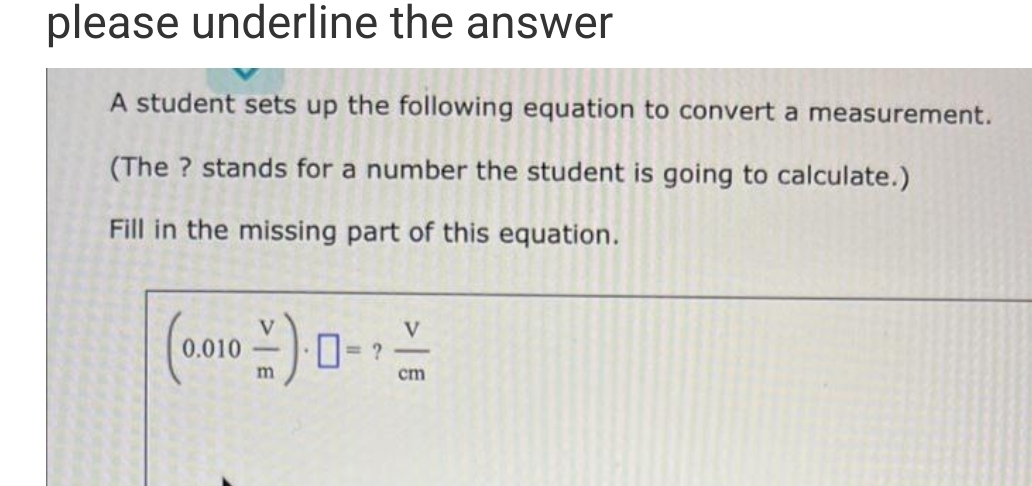 please underline the answer
A student sets up the following equation to convert a measurement.
(The ? stands for a number the student is going to calculate.)
Fill in the missing part of this equation.
(0.010-)--
m
cm