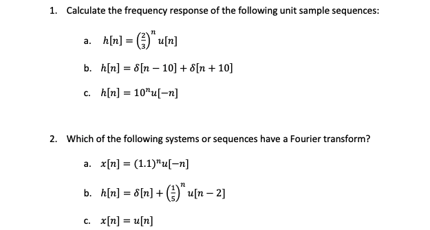 1. Calculate the frequency response of the following unit sample sequences:
a. h[n] = (3) u[n]
b.
c. h[n] 10"u[-n]
h[n] = 8[n 10] + [n+10]
2. Which of the following systems or sequences have a Fourier transform?
a. x[n] = (1.1)¹u[-n]
b. h[n] = 8[n]+(u[n-2]
c. x[n] = u[n]