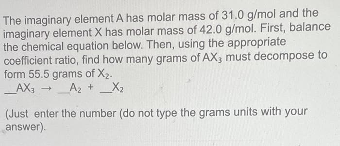 The imaginary element A has molar mass of 31.0 g/mol and the
imaginary element X has molar mass of 42.0 g/mol. First, balance
the chemical equation below. Then, using the appropriate
coefficient ratio, find how many grams of AX3 must decompose to
form 55.5 grams of X₂.
_AX3
→
A₂ +
_X₂
(Just enter the number (do not type the grams units with your
answer).