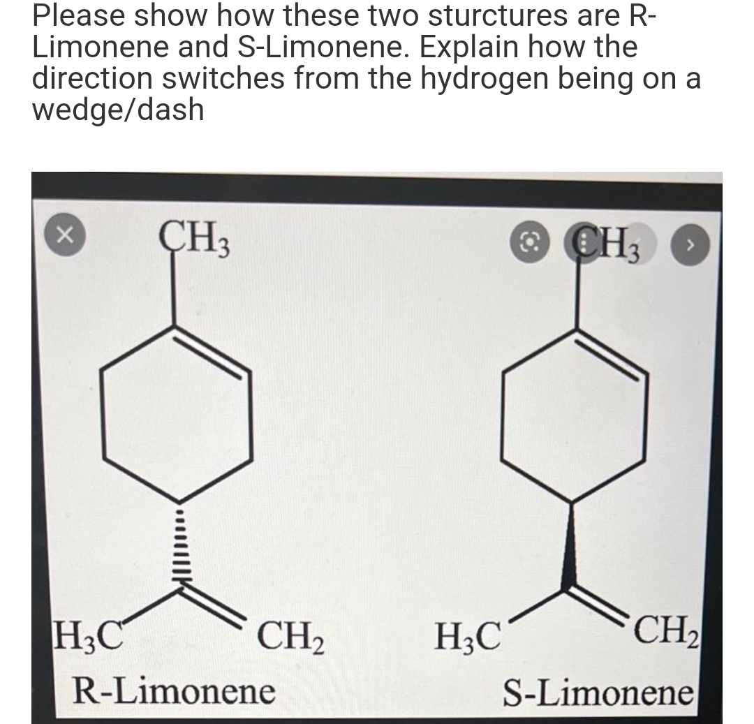 Please show how these two sturctures are R-
Limonene and S-Limonene. Explain how the
direction switches from the hydrogen being on a
wedge/dash
X
H3C
CH3
CH₂
R-Limonene
H3C
CH,
CH₂
S-Limonene