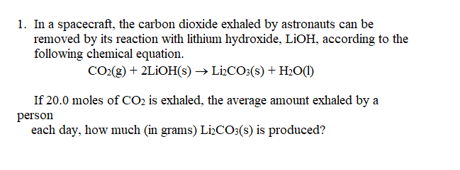 1. In a spacecraft, the carbon dioxide exhaled by astronauts can be
removed by its reaction with lithium hydroxide, LIOH, according to the
following chemical equation.
CO(g) + 2LIOH(s) → Li:CO3(s) + Hz0(1)
If 20.0 moles of CO2 is exhaled, the average amount exhaled by a
person
each day, how much (in grams) LiCO:(s) is produced?
