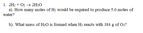 1. 2H2 + O2 → 2H2O
a). How many moles of H2 would be required to produce 5.0 moles of
water?
b). What mass of H2O is formed when H2 reacts with 384 g of O2?

