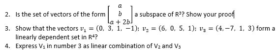 a
2. Is the set of vectors of the form
b
a subspace of R? Show your proof
La + 2bl
3. Show that the vectors v, = (0, 3, 1, -1); vz = (6, 0, 5, 1); v3 = (4, –7, 1, 3) form a
linearly dependent set in R4?
4. Express V1 in number 3 as linear combination of V2 and Vs
