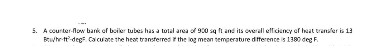 5. A counter-flow bank of boiler tubes has a total area of 900 sq ft and its overall efficiency of heat transfer is 13
Btu/hr-ft2-degF. Calculate the heat transferred if the log mean temperature difference is 1380 deg F.
