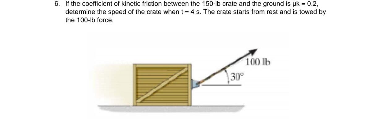 6. If the coefficient of kinetic friction between the 150-lb crate and the ground is uk = 0.2,
determine the speed of the crate when t = 4 s. The crate starts from rest and is towed by
the 100-lb force.
100 lb
30

