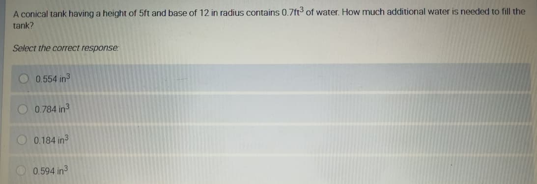 A conical tank having a height of 5ft and base of 12 in radius contains 0.7ft of water. How much additional water is needed to fill the
tank?
Select the correct response:
0.554 in3
O 0.784 in3
0.184 in3
0.594 in3
