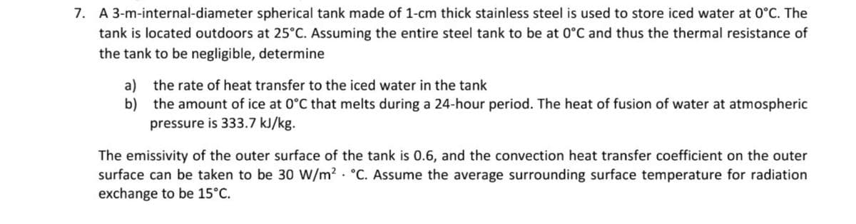 7. A 3-m-internal-diameter spherical tank made of 1-cm thick stainless steel is used to store iced water at 0°C. The
tank is located outdoors at 25°C. Assuming the entire steel tank to be at 0°C and thus the thermal resistance of
the tank to be negligible, determine
a) the rate of heat transfer to the iced water in the tank
b) the amount of ice at 0°C that melts during a 24-hour period. The heat of fusion of water at atmospheric
pressure is 333.7 kJ/kg.
The emissivity of the outer surface of the tank is 0.6, and the convection heat transfer coefficient on the outer
surface can be taken to be 30 W/m? · °C. Assume the average surrounding surface temperature for radiation
exchange to be 15°C.
