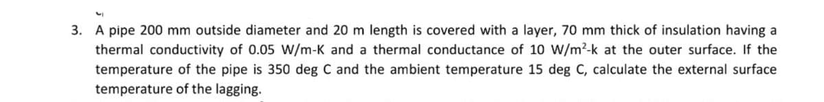 3. A pipe 200 mm outside diameter and 20 m length is covered with a layer, 70 mm thick of insulation having a
thermal conductivity of 0.05 W/m-K and a thermal conductance of 10 W/m²-k at the outer surface. If the
temperature of the pipe is 350 deg C and the ambient temperature 15 deg C, calculate the external surface
temperature of the lagging.

