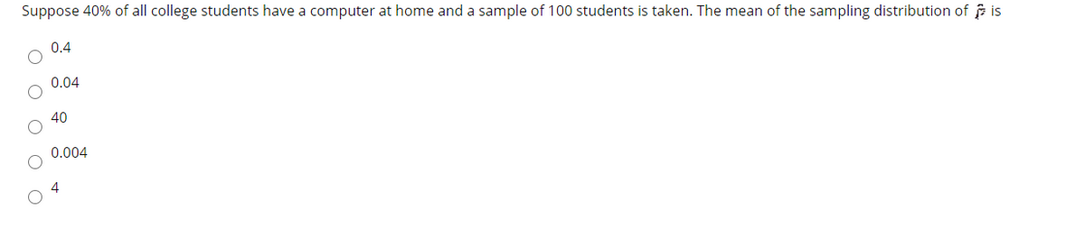 Suppose 40% of all college students have a computer at home and a sample of 100 students is taken. The mean of the sampling distribution of is
0.4
0.04
40
0.004
4
O O O O
