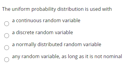 The uniform probability distribution is used with
a continuous random variable
a discrete random variable
a normally distributed random variable
any random variable, as long as it is not nominal

