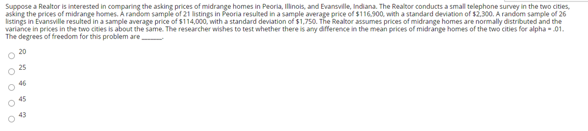 Suppose a Realtor is interested in comparing the asking prices of midrange homes in Peoria, Illinois, and Evansville, Indiana. The Realtor conducts a small telephone survey in the two cities,
asking the prices of midrange homes. À random sample of 21 listings in Peoria resulted in a sample average price of $116,900, with a standard deviation of $2,300. A random sample of 26
listings in Evansville resulted in a sample average price of $114,000, with a standard deviation of $1,750. The Realtor assumes prices of midrange homes are normally distributed and the
variance in prices in the two cities is about the same. The researcher wishes to test whether there is any difference in the mean prices of midrange homes of the two cities for alpha = .01.
The degrees of freedom for this problem are
20
25
46
45
43
O O O O O
