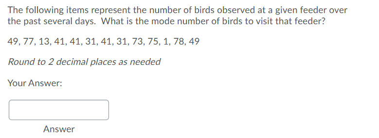 The following items represent the number of birds observed at a given feeder over
the past several days. What is the mode number of birds to visit that feeder?
49, 77, 13, 41, 41, 31, 41, 31, 73, 75, 1, 78, 49
Round to 2 decimal places as needed
Your Answer:
Answer
