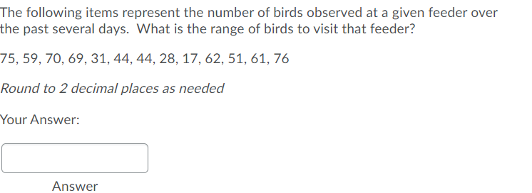 The following items represent the number of birds observed at a given feeder over
the past several days. What is the range of birds to visit that feeder?
75, 59, 70, 69, 31, 44, 44, 28, 17, 62, 51, 61, 76
Round to 2 decimal places as needed
Your Answer:
Answer

