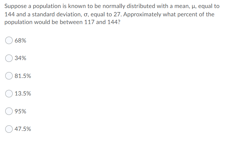 Suppose a population is known to be normally distributed with a mean, µ, equal to
144 and a standard deviation, o, equal to 27. Approximately what percent of the
population would be between 117 and 144?
68%
34%
81.5%
13.5%
95%
47.5%
