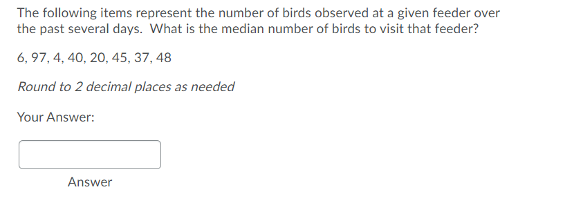 The following items represent the number of birds observed at a given feeder over
the past several days. What is the median number of birds to visit that feeder?
6, 97, 4, 40, 2O, 45, 37, 48
Round to 2 decimal places as needed
Your Answer:
Answer
