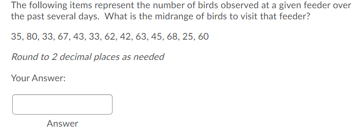 The following items represent the number of birds observed at a given feeder over
the past several days. What is the midrange of birds to visit that feeder?
35, 80, 33, 67, 43, 33, 62, 42, 63, 45, 68, 25, 60
Round to 2 decimal places as needed
Your Answer:
Answer
