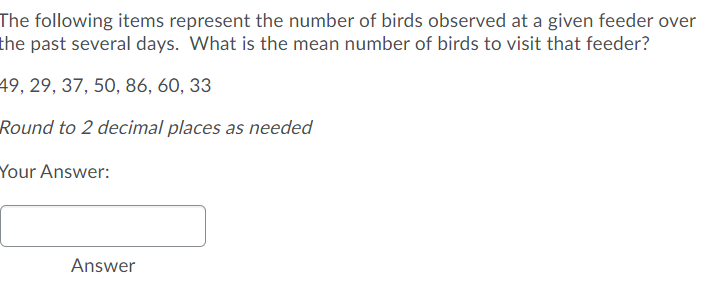 The following items represent the number of birds observed at a given feeder over
the past several days. What is the mean number of birds to visit that feeder?
49, 29, 37, 50, 86, 60, 33
Round to 2 decimal places as needed
Your Answer:
Answer
