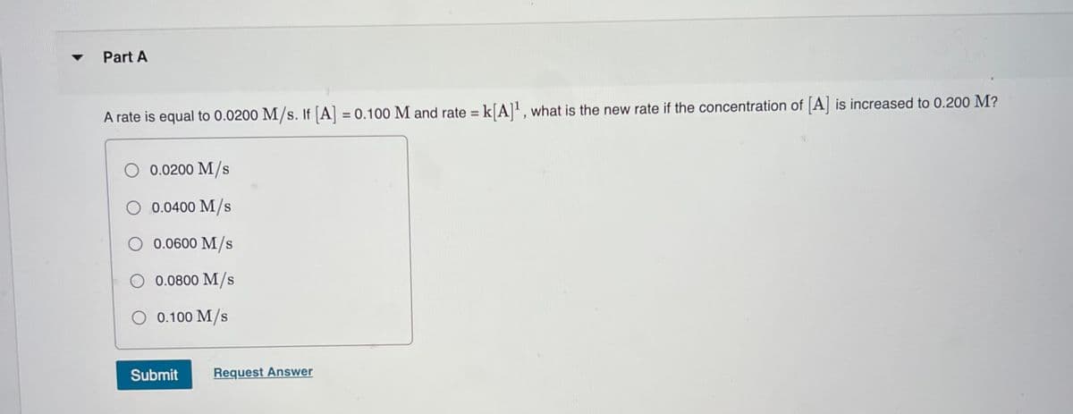 Part A
A rate is equal to 0.0200 M/s. If [A] = 0.100 M and rate = k[A]', what is the new rate if the concentration of [A] is increased to 0.200 M?
%3D
%3D
0.0200 M/s
O 0.0400 M/s
0.0600 M/s
O 0.0800 M/s
O 0.100 M/s
Submit
Request Answer
