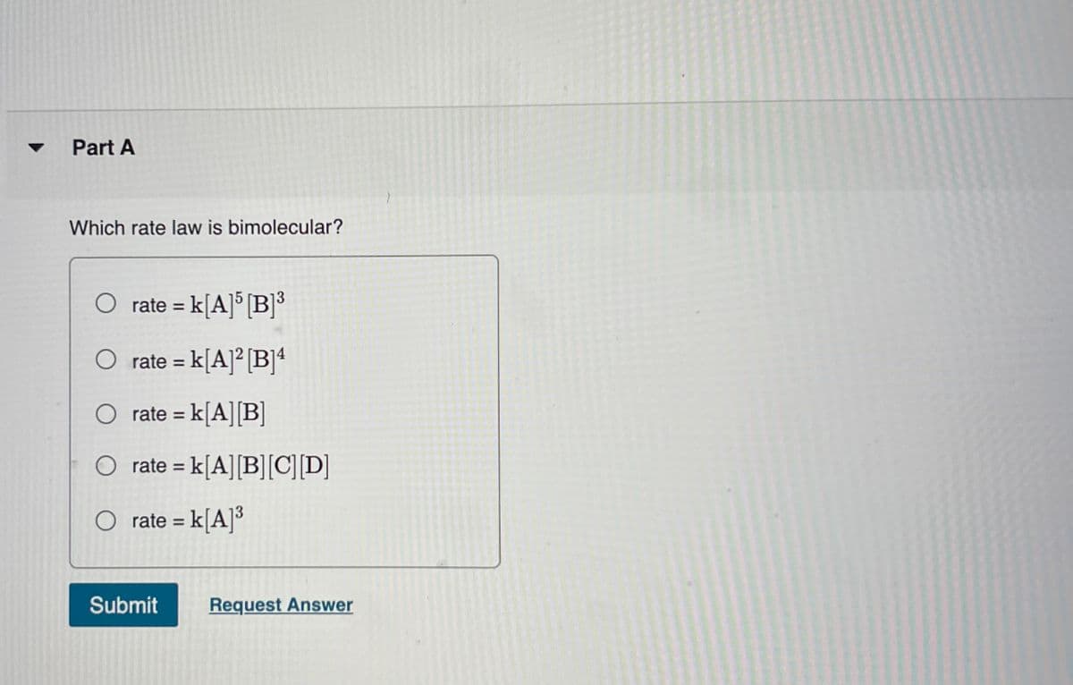 Part A
Which rate law is bimolecular?
O rate = k[A]° [B]*
%3D
rate = k[A]² [B]4
O rate = k[A][B]
rate = k[A][B][C][D]
rate = k[A]³
%3D
Submit
Request Answer
