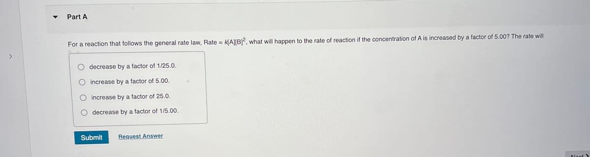 Part A
For a reaction that follows the general rate law, Rate = k[A][B]², what will happen to the rate of reaction if the concentration of A is increased by a factor of 5.00? The rate will
<>
decrease by a factor of 1/25.0.
O increase by a factor of 5.00.
O increase by a factor of 25.0.
decrease by a factor of 1/5.00.
Submit
Request Answer
loxt >
