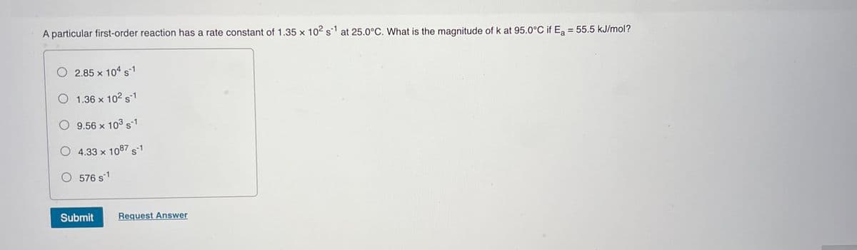 A particular first-order reaction has a rate constant of 1.35 x 102 s at 25.0°C. What is the magnitude of k at 95.0°C if Ea = 55.5 kJ/mol?
2.85 x 104 s-1
O 1.36 x 102 s1
O 9.56 x 103 s1
O 4.33 x 1087 s-1
O 576 s1
Submit
Request Answer
