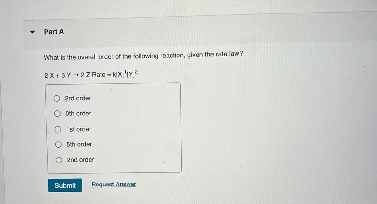 Part A
What is the overall order of the following reaction, given the rate law?
2 X +3 Y 2Z Rate = k[X]'[Y]²
k[X]'IYy?
O 3rd order
O Oth order
O 1st order
O 5th order
2nd order
Submit
Request Answer
