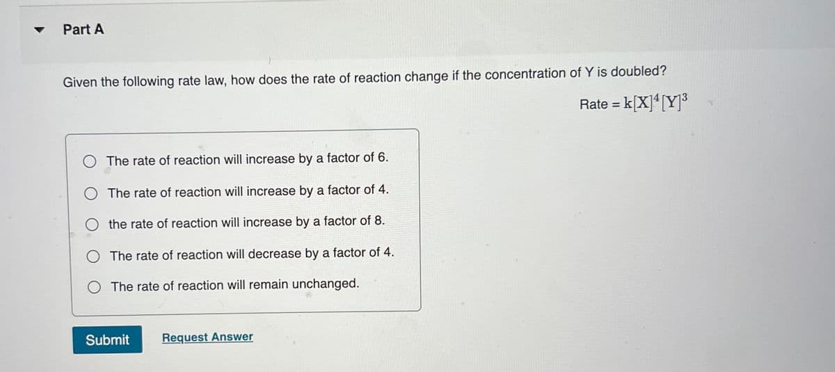 Part A
Given the following rate law, how does the rate of reaction change if the concentration of Y is doubled?
Rate = k[X]* [Y]3
%3D
O The rate of reaction will increase by a factor of 6.
O The rate of reaction will increase by a factor of 4.
O the rate of reaction will increase by a factor of 8.
O The rate of reaction will decrease by a factor of 4.
O The rate of reaction will remain unchanged.
Submit
Request Answer
