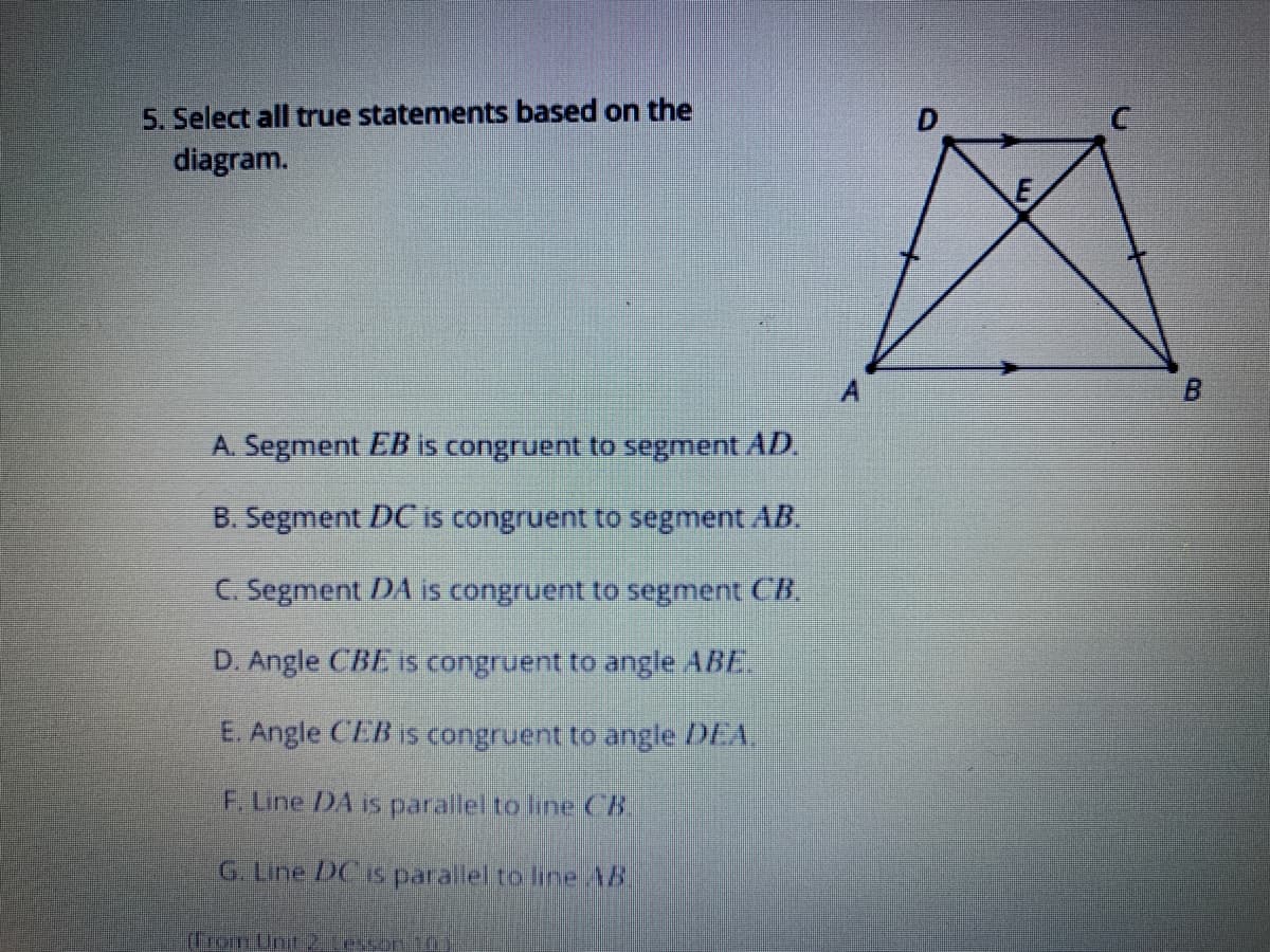 5. Select all true statements based on the
diagram.
A. Segment EB is congruent to segment AD.
B. Segment DC is congruent to segment AB.
C. Segment DA is congruent to segment CR
D. Angle (B1. is congruent to angle ABE
E. Angle CEB is congruent to angle DEA,
F. Line /DA is parallel to line CB.
G. Line DCIS parallel to line AB.
(From Unit2 Lesson 1
