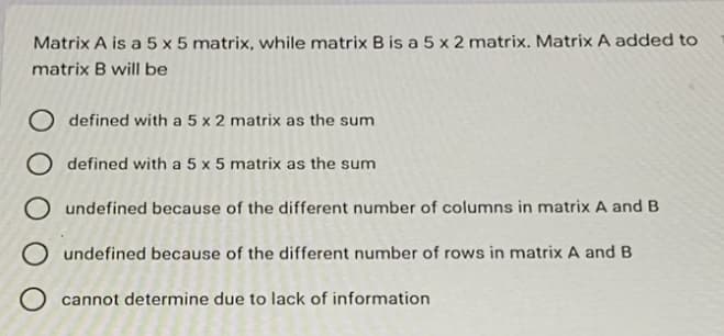 Matrix A is a 5 x 5 matrix, while matrix B is a 5 x 2 matrix. Matrix A added to
matrix B will be
O defined with a 5 x 2 matrix as the sum
O defined with a 5 x 5 matrix as the sum
O undefined because of the different number of columns in matrix A and B
O undefined because of the different number of rows in matrix A and B
O cannot determine due to lack of information
