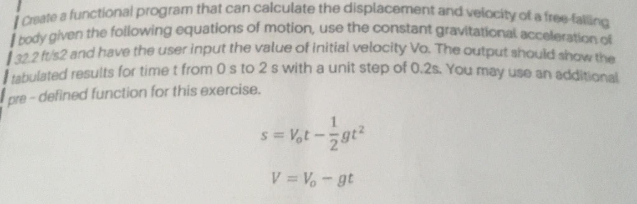 Create a functional program that can calculate the displacement and velocity of a free-falling
ody given the following equations of motion, use the constant gravitational acceleration
a 2tris2 and have the user input the value of initial velocity Vo. The output should show the
lated results for time t from 0 s to 2 s with a unit step of 0.2s. You may use an additional
pre-defined function for this exercise.
s = V,t - -gt²
V = V-gt
