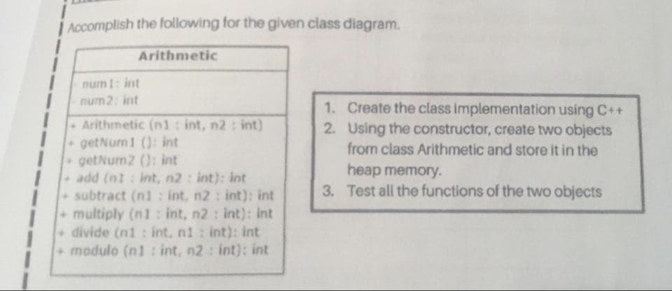 i Accomplish the following for the given class diagram.
Arithmetic
num 1: int
num2: int
1. Create the class implementation using C++
2. Using the constructor, create two objects
Arithmetic (n1: int, n2: int)
getNum1 (): int
getNum2 (): int
add (ni: int, n2: int): int
subtract (n1 : int, n2 : int): int
+multiply (n1 : int, n2 : int): int
divide (n1: int, n1 : int): int
modulo (n1 : int, n2 : int): int
from class Arithmetic and store it in the
heap memory.
3. Test all the functions of the two objects
