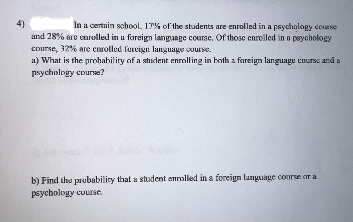 4)
In a certain school, 17% of the students are enrolled in a psychology course
and 28% are enrolled in a foreign language course. Of those enrolled in a psychology
course, 32% are enrolled foreign language course.
a) What is the probability of a student enrolling in both a foreign language course and a
psychology course?
b) Find the probability that a student enrolled in a foreign language course or a
psychology course.
