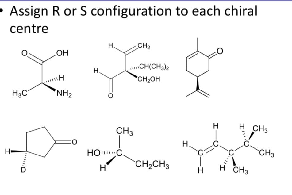 - Assign R or S configuration to each chiral
centre
H.
CH2
HO
\CH(CH3)2
H.
CH2OH
H3C
'NH2
H.
H CH3
CH3
H.
CH3
НО С.
`CH2CH3
CH3
H
