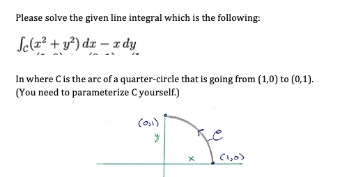 Please solve the given line integral which is the following:
Se(x? + y²) dx – x dy
In where C is the arc of a quarter-circle that is going from (1,0) to (0,1).
(You need to parameterize C yourself.)
Ci,0)
