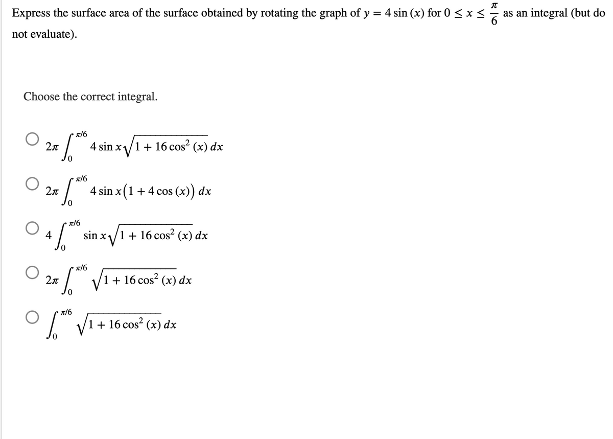 π
Express the surface area of the surface obtained by rotating the graph of y = 4 sin (x) for 0 ≤ x ≤
not evaluate).
Choose the correct integral.
π/6
O 2П
4 sin x- 1 + 16 cos² (x) dx
O
2x ["
4 sin x (1 + 4 cos (x)) dx
π/6
O
sin x√
/1 + 16 cos² (x) dx
10.20
π/6
O 2π
6.1²
√₁
+ 16 cos² (x) dx
π/6
O
1 + 16 cos² (x) dx
π/6
56
as an integral (but do