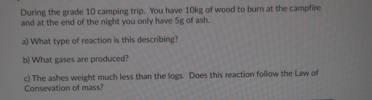During the grade 10 camping trip. You have 10kg of wood to burn at the campfire
and at the end of the night you only have 5g of ash.
a) What type of reaction is this describing?
b) What gases are produced?
c) The ashes weight much less than the logs. Does this reaction follow the Law of
Consevation of mass?
