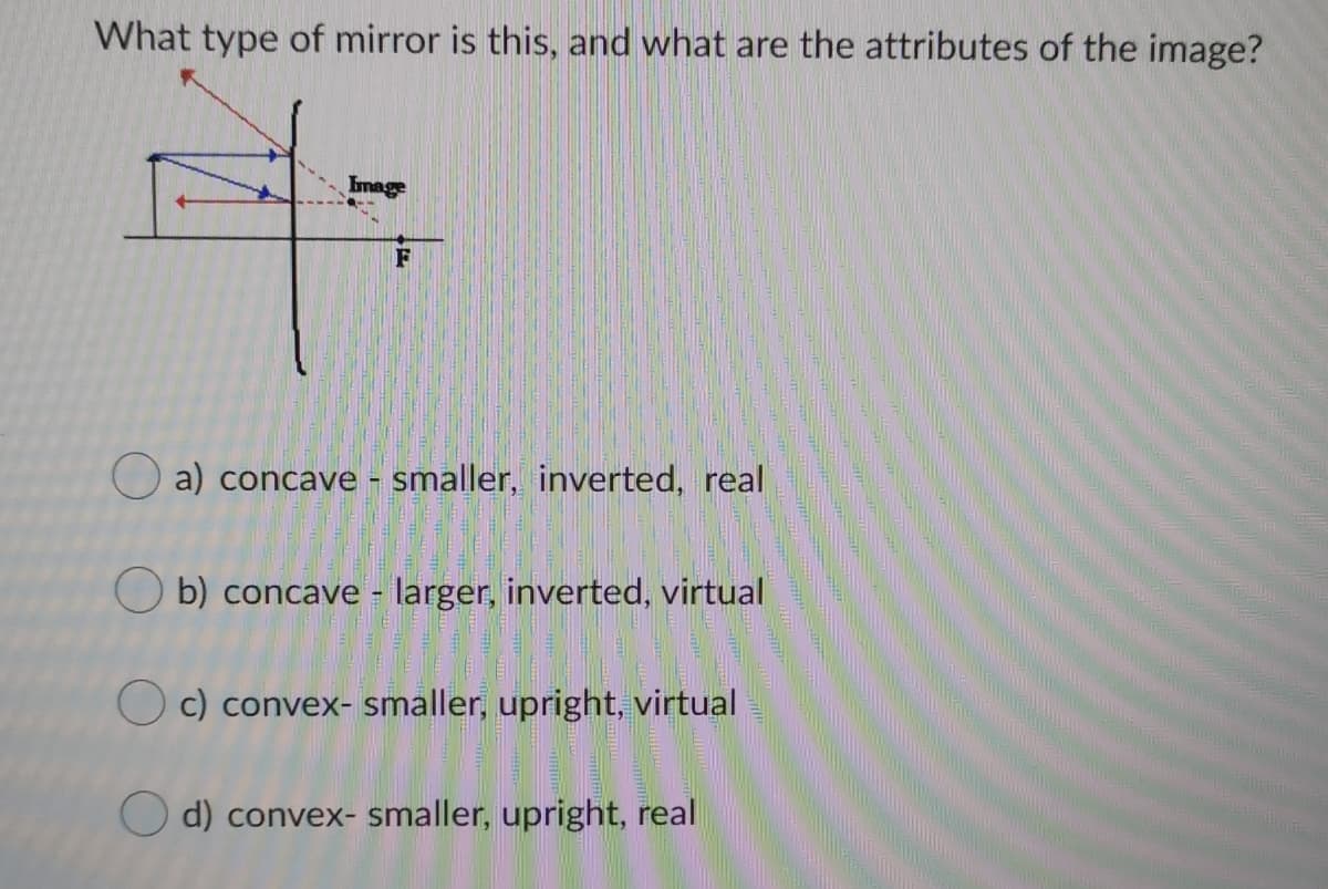 What type of mirror is this, and what are the attributes of the image?
Image
F
O a) concave - smaller, inverted, real
O b) concave - larger, inverted, virtual
O c) convex- smaller, upright, virtual
O d) convex- smaller, upright, real
