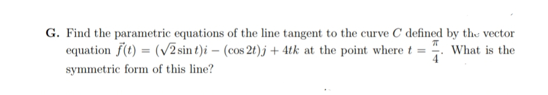 G. Find the parametric equations of the line tangent to the curve C defined by the vector
equation f(t) = (/2 sin t)i – (cos 2t)j + 4tk at the point where t =
What is the
4
symmetric form of this line?
