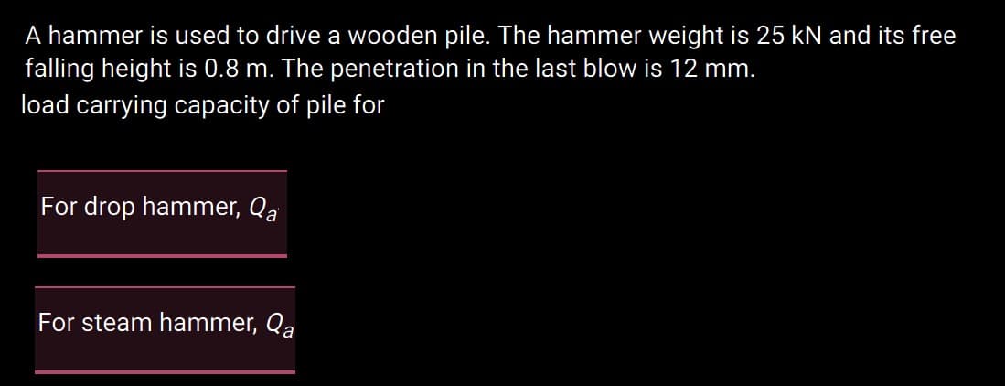 A hammer is used to drive a wooden pile. The hammer weight is 25 kN and its free
falling height is 0.8 m. The penetration in the last blow is 12 mm.
load carrying capacity of pile for
For drop hammer, Qa
For steam hammer, Qa
