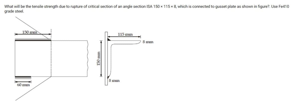 What will be the tensile strength due to rupture of critical section of an angle section ISA 150 × 115 x 8, which is connected to gusset plate as shown in figure?. Use Fe410
grade steel.
150 mm
115 mm
8 mm
8 mm
60 mm
150 mm
