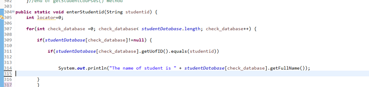 302
S// end oT
Courses() method
303
304 public static void enterStudentid(String studentid) {
305
306
307
308
309
310
311
312
313
314
int locator=0;
for (int check_database =0; check_database< studentDatabase.length; check_database++) {
if(studentDatabase[check_database]!=nul1) {
if(studentDatabase[check_database].getUofID().equals(studentid))
System.out.println("The name of student is " + studentDatabase[check_database].getFullName());
315
316
317
