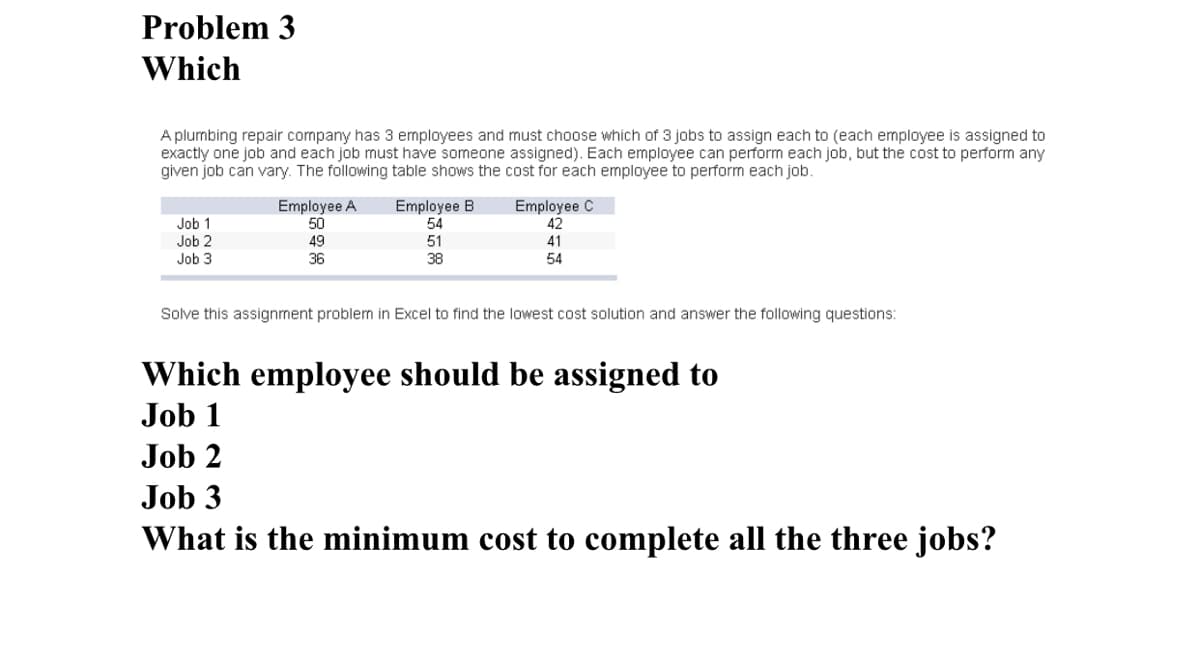 Problem 3
Which
A plumbing repair company has 3 employees and must choose which of 3 jobs to assign each to (each employee is assigned to
exactly one job and each job must have someone assigned). Each employee can perform each job, but the cost to perform any
given job can vary. The following table shows the cost for each employee to perform each job.
Employee A
50
Employee B
Employee C
54
42
Job 1
Job 2
49
51
41
Job 3
36
38
54
Solve this assignment problem in Excel to find the lowest cost solution and answer the following questions:
Which employee should be assigned to
Job 1
Job 2
Job 3
What is the minimum cost to complete all the three jobs?