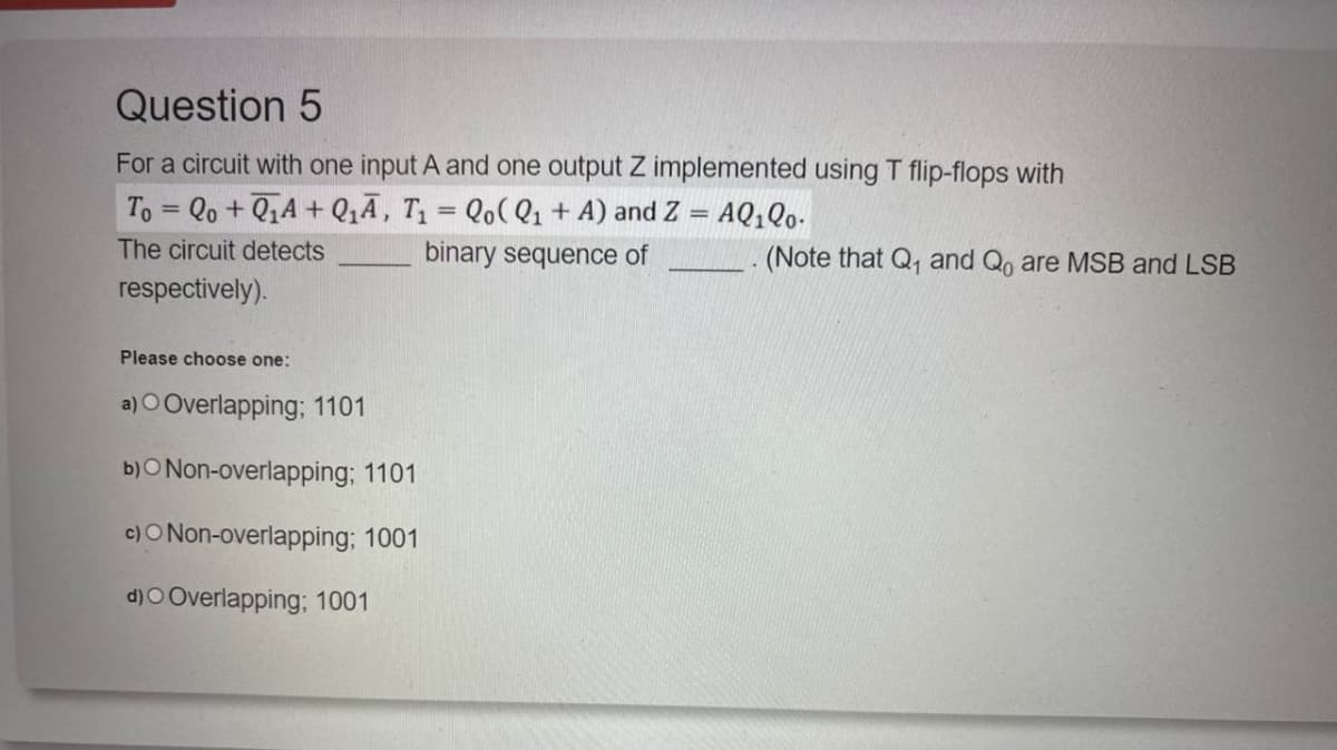 Question 5
For a circuit with one input A and one output Z implemented using T flip-flops with
To=Qo+QA+Q₁A, T₁ = Qo(Q1 + A) and Z = AQ₁Q0.
The circuit detects
respectively).
Please choose one:
a) O Overlapping; 1101
b)O Non-overlapping; 1101
c)O Non-overlapping; 1001
d)O Overlapping; 1001
binary sequence of
(Note that Q₁ and Qo are MSB and LSB
