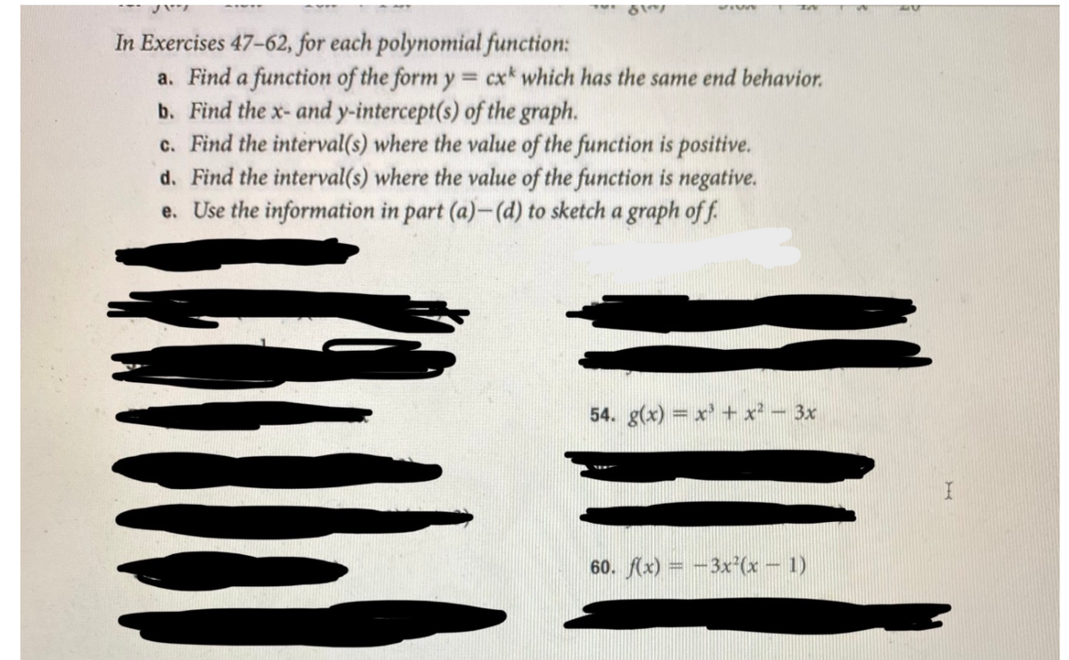 In Exercises 47-62, for each polynomial function:
a. Find a function of the form y = cx* which has the same end behavior.
b. Find the x- and y-intercept(s) of the graph.
c. Find the interval(s) where the value of the function is positive.
d. Find the interval(s) where the value of the function is negative.
e. Use the information in part (a)-(d) to sketch a graph off.
54. g(x) = x' + x² - 3x
60. (x) = -3x'(x – 1)
