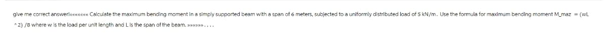 give me correct answer!«<«<«<«<«<«<«< Calculate the maximum bending moment in a simply supported beam with a span of 6 meters, subjected to a uniformly distributed load of 5 kN/m. Use the formula for maximum bending moment M_maz = (WL
^2)/8 where w is the load per unit length and L is the span of the beam. >>>>>>>....