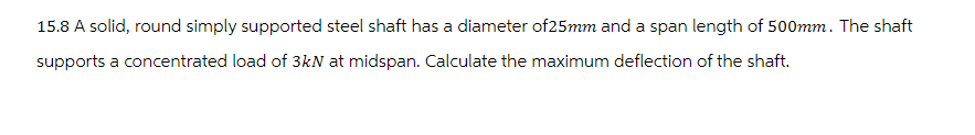 15.8 A solid, round simply supported steel shaft has a diameter of 25mm and a span length of 500mm. The shaft
supports a concentrated load of 3kN at midspan. Calculate the maximum deflection of the shaft.