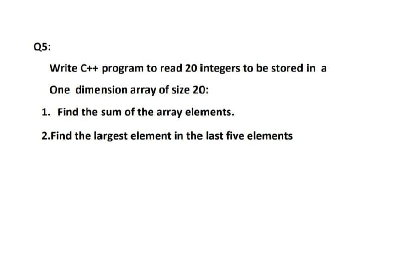 Q5:
Write C++ program to read 20 integers to be stored in a
One dimension array of size 20:
1. Find the sum of the array elements.
2.Find the largest element in the last five elements
